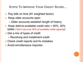 STEPS TO IMPROVE YOUR CREDIT SCORE…
 Pay bills on time (#1 weighted factor)
 Keep older accounts open
– Older accounts establish length of history
 Keep debt-to-available credit ratio < 50%; 30%
better (*don’t use over 30% of available credit capacity)
 Get a mix of types of credit
– Revolving and installment credit
 Check credit reports and fix mistakes
 Avoid simultaneous inquiries
 