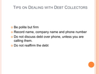 TIPS ON DEALING WITH DEBT COLLECTORS
 Be polite but firm
 Record name, company name and phone number
 Do not discuss debt over phone, unless you are
calling them.
 Do not reaffirm the debt
 