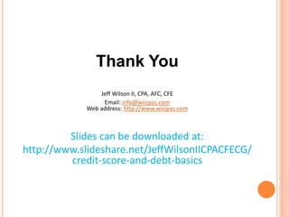 Thank You
Jeff Wilson II, CPA, AFC, CFE
Email: info@wiicpas.com
Web address: http://www.wiicpas.com
Slides can be downloaded at:
http://www.slideshare.net/JeffWilsonIICPACFECG/
credit-score-and-debt-basics
 
