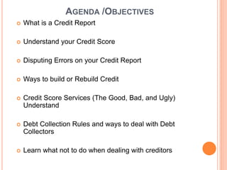 AGENDA /OBJECTIVES
 What is a Credit Report
 Understand your Credit Score
 Disputing Errors on your Credit Report
 Ways to build or Rebuild Credit
 Credit Score Services (The Good, Bad, and Ugly)
Understand
 Debt Collection Rules and ways to deal with Debt
Collectors
 Learn what not to do when dealing with creditors
 