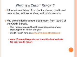 WHAT IS A CREDIT REPORT?
 Information obtained from banks, stores, credit card
companies, various lenders, and public records
 You are entitled to a free credit report from (each) of
the Credit Bureau.
 This means you could get 3 separate copies of your
credit report for free in one year
 Credit Report form on www.annualcreditreport.com
 www. Freecreditreport.com is not the free website
for your credit report
 