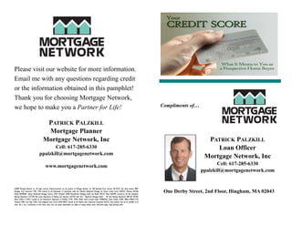 Please visit our website for more information.
Email me with any questions regarding credit
or the information obtained in this pamphlet!
Thank you for choosing Mortgage Network,
we hope to make you a Partner for Life!                                                                                                                                               Compliments of…


                                          PATRICK PALZKILL
                                          Mortgage Planner
                                         Mortgage Network, Inc                                                                                                                                            PATRICK PALZKILL
                                           Cell: 617-285-6330                                                                                                                                                Loan Officer
                                    ppalzkill@mortgagenetwork.com
                                                                                                                                                                                                         Mortgage Network, Inc
                                            www.mortgagenetwork.com                                                                                                                                            Cell: 617-285-6330
                                                                                                                                                                                                        ppalzkill@mortgagenetwork.com


©2009 Mortgage Network, Inc. All rights reserved. Trade/servicemarks are the property of Mortgage Network, Inc. 300 Rosewood Drive, Danvers, MA 01923. Also doing business MNET
Mortgage Corp. Connecticut 3785, 3790; Licensed by the Department of Corporations under the California Residential Mortgage Act Finance Lender License 603B322; Delaware 010168;
Florida ML0700961; Georgia Residential Mortgage Licensee 15441; Maryland 10200; Massachusetts Mortgage Lender and Broker MC4315; Maine SLM2499; Licensed by the New Hampshire
                                                                                                                                                                                       One Derby Street, 2nd Floor, Hingham, MA 02043
Banking Department 5573-MB; New Jersey Department of Banking and Insurance LO57549; New York - Registered Mortgage Broker – NY State Banking Department RMB NO 207384;
North Carolina L113607; Licensed by the Pennsylvania Department of Banking 21978, 18304. Rhode Island Licensed Lender 95000456LL; South Carolina S5,864, MB05117060511710;
Tennessee 2400; Texas Reg. 43205; Texas Regulated Loan License 10569-46959; Licensed by the Virginia State Commission Corporation ML2593. Some products may not be available in all
states. This is not a commitment to lend. Rates, terms, fees, and equity requirements are subject to change without notice. Restrictions apply. Equal Housing Lender.
 