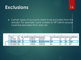 Exclusions
 Certain types of accounts need to be excluded from the
dataset. For example: bank workers or VIP clients records
could be excluded from data set.
16
 