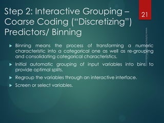 Step 2: Interactive Grouping –
Coarse Coding (“Discretizing”)
Predictors/ Binning
 Binning means the process of transforming a numeric
characteristic into a categorical one as well as re-grouping
and consolidating categorical characteristics.
 Initial automatic grouping of input variables into bins to
provide optimal splits.
 Regroup the variables through an interactive interface.
 Screen or select variables.
21
 