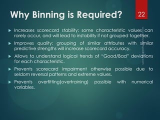 Why Binning is Required?
 Increases scorecard stability: some characteristic values can
rarely occur, and will lead to instability if not grouped together.
 Improves quality: grouping of similar attributes with similar
predictive strengths will increase scorecard accuracy.
 Allows to understand logical trends of “Good/Bad” deviations
for each characteristic.
 Prevents scorecard impairment otherwise possible due to
seldom reversal patterns and extreme values.
 Prevents overfitting(overtraining) possible with numerical
variables.
22
 