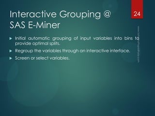 Interactive Grouping @
SAS E-Miner
 Initial automatic grouping of input variables into bins to
provide optimal splits.
 Regroup the variables through an interactive interface.
 Screen or select variables.
24
 