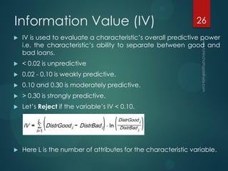 Information Value (IV)
 IV is used to evaluate a characteristic’s overall predictive power
i.e. the characteristic’s ability to separate between good and
bad loans.
 < 0.02 is unpredictive
 0.02 - 0.10 is weakly predictive.
 0.10 and 0.30 is moderately predictive.
 > 0.30 is strongly predictive.
 Let’s Reject if the variable’s IV < 0.10.
 Here L is the number of attributes for the characteristic variable.
26
 