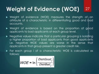 Weight of Evidence (WOE)
 Weight of evidence (WOE) measures the strength of an
attribute of a characteristic in differentiating good and bad
accounts.
 Weight of evidence is based on the proportion of good
applicants to bad applicants at each group level.
 Negative values indicate that a particular grouping is isolating
a higher proportion of bad applicants than good applicants
i.e. negative WOE values are worse in the sense that
applicants in that group present a greater credit risk.
 For each group i of a characteristic WOE is calculated as
follows:
27
 