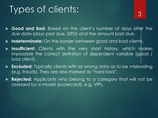Types of clients:
 Good and Bad: Based on the client’s number of days after the
due date (days past due, DPD) and the amount past due.
 Indeterminate: On the border between good and bad clients.
 Insufficient: Clients with the very short history, which makes
impossible the correct definition of dependent variable (good /
bad client).
 Excluded: Typically clients with so wrong data as to be misleading
(e.g. frauds). They are also marked as “hard bad”.
 Rejected: Applicants who belong to a category that will not be
assessed by a model (scorecard), e.g. VIPs.
3
 