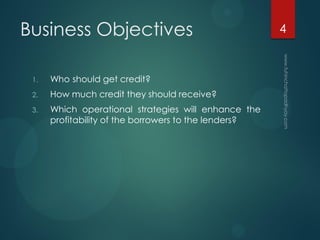 Business Objectives
1. Who should get credit?
2. How much credit they should receive?
3. Which operational strategies will enhance the
profitability of the borrowers to the lenders?
4
 