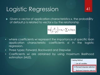 Logistic Regression
 Given a vector of application characteristics x, the probability
of default p is related to vector x by the relationship
• where coefficients wi represent the importance of specific loan
application characteristic coefficients xi in the logistic
regression.
• Three types: Forward, Backward and Stepwise
• Coefficients wi are obtained by using maximum likelihood
estimation (MLE).
41
 
