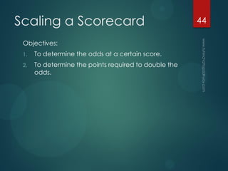 Scaling a Scorecard
Objectives:
1. To determine the odds at a certain score.
2. To determine the points required to double the
odds.
44
 
