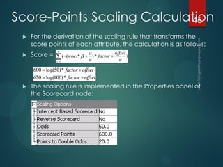  For the derivation of the scaling rule that transforms the
score points of each attribute, the calculation is as follows:
 Score =
 The scaling rule is implemented in the Properties panel of
the Scorecard node:
Score-Points Scaling Calculation46
 