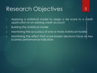Research Objectives
1. Applying a statistical model to assign a risk score to a credit
application or an existing credit account
2. Building the statistical model
3. Monitoring the accuracy of one or more statistical models
4. Monitoring the effect that score-based decisions have on key
business performance indicators
5
 