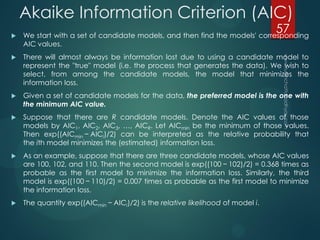 Akaike Information Criterion (AIC)
 We start with a set of candidate models, and then find the models' corresponding
AIC values.
 There will almost always be information lost due to using a candidate model to
represent the "true" model (i.e. the process that generates the data). We wish to
select, from among the candidate models, the model that minimizes the
information loss.
 Given a set of candidate models for the data, the preferred model is the one with
the minimum AIC value.
 Suppose that there are R candidate models. Denote the AIC values of those
models by AIC1, AIC2, AIC3, …, AICR. Let AICmin be the minimum of those values.
Then exp((AICmin − AICi)/2) can be interpreted as the relative probability that
the ith model minimizes the (estimated) information loss.
 As an example, suppose that there are three candidate models, whose AIC values
are 100, 102, and 110. Then the second model is exp((100 − 102)/2) = 0.368 times as
probable as the first model to minimize the information loss. Similarly, the third
model is exp((100 − 110)/2) = 0.007 times as probable as the first model to minimize
the information loss.
 The quantity exp((AICmin − AICi)/2) is the relative likelihood of model i.
57
 