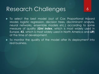 Research Challenges
 To select the best model (out of Cox Proportional Hazard
Model, logistic regression, decision trees, discriminant analysis,
neural networks, ensemble models etc.) according to some
measure of quality (Gini index, which is most widely used in
Europe, KS, which is most widely used in North America and Lift)
at the time of development.
 To monitor the quality of the model after its deployment into
real business.
6
 