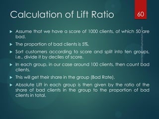 Calculation of Lift Ratio
 Assume that we have a score of 1000 clients, of which 50 are
bad.
 The proportion of bad clients is 5%.
 Sort customers according to score and split into ten groups,
i.e., divide it by deciles of score.
 In each group, in our case around 100 clients, then count bad
clients.
 This will get their share in the group (Bad Rate).
 Absolute Lift in each group is then given by the ratio of the
share of bad clients in the group to the proportion of bad
clients in total.
60
 