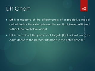 Lift Chart
 Lift is a measure of the effectiveness of a predictive model
calculated as the ratio between the results obtained with and
without the predictive model.
 Lift is the ratio of the percent of targets (that is, bad loans) in
each decile to the percent of targets in the entire data set.
62
 