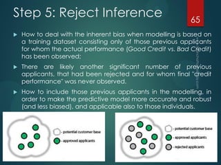 Step 5: Reject Inference
 How to deal with the inherent bias when modelling is based on
a training dataset consisting only of those previous applicants
for whom the actual performance (Good Credit vs. Bad Credit)
has been observed;
 There are likely another significant number of previous
applicants, that had been rejected and for whom final "credit
performance" was never observed.
 How to include those previous applicants in the modelling, in
order to make the predictive model more accurate and robust
(and less biased), and applicable also to those individuals.
65
 