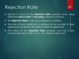 Rejection Rate
 Specify a value for the Rejection Rate property when using
either the Hard Cutoff or Parceling inference method.
 The Rejection Rate is used as a frequency variable.
 The rate of bad applicants is defined as the number of bad
applicants divided by the total number of applicants.
 The value for the Rejection Rate property must be a real
number between 0.0001 and 1. The default value is 0.3.
69
 