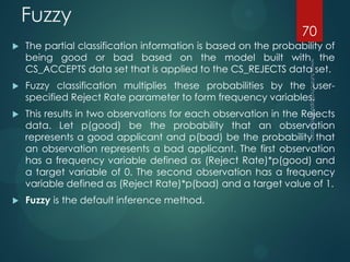 Fuzzy
 The partial classification information is based on the probability of
being good or bad based on the model built with the
CS_ACCEPTS data set that is applied to the CS_REJECTS data set.
 Fuzzy classification multiplies these probabilities by the user-
specified Reject Rate parameter to form frequency variables.
 This results in two observations for each observation in the Rejects
data. Let p(good) be the probability that an observation
represents a good applicant and p(bad) be the probability that
an observation represents a bad applicant. The first observation
has a frequency variable defined as (Reject Rate)*p(good) and
a target variable of 0. The second observation has a frequency
variable defined as (Reject Rate)*p(bad) and a target value of 1.
 Fuzzy is the default inference method.
70
 