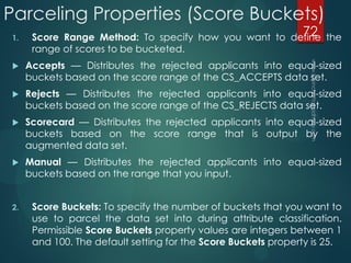 Parceling Properties (Score Buckets)
1. Score Range Method: To specify how you want to define the
range of scores to be bucketed.
 Accepts — Distributes the rejected applicants into equal-sized
buckets based on the score range of the CS_ACCEPTS data set.
 Rejects — Distributes the rejected applicants into equal-sized
buckets based on the score range of the CS_REJECTS data set.
 Scorecard — Distributes the rejected applicants into equal-sized
buckets based on the score range that is output by the
augmented data set.
 Manual — Distributes the rejected applicants into equal-sized
buckets based on the range that you input.
2. Score Buckets: To specify the number of buckets that you want to
use to parcel the data set into during attribute classification.
Permissible Score Buckets property values are integers between 1
and 100. The default setting for the Score Buckets property is 25.
72
 