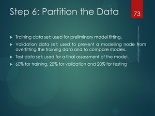 Step 6: Partition the Data
 Training data set: used for preliminary model fitting.
 Validation data set: used to prevent a modelling node from
overfitting the training data and to compare models.
 Test data set: used for a final assessment of the model.
 60% for training, 20% for validation and 20% for testing
73
 