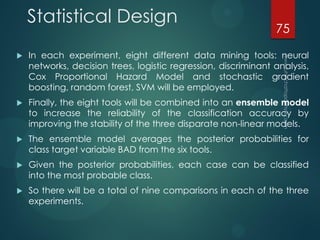 Statistical Design
 In each experiment, eight different data mining tools: neural
networks, decision trees, logistic regression, discriminant analysis,
Cox Proportional Hazard Model and stochastic gradient
boosting, random forest, SVM will be employed.
 Finally, the eight tools will be combined into an ensemble model
to increase the reliability of the classification accuracy by
improving the stability of the three disparate non-linear models.
 The ensemble model averages the posterior probabilities for
class target variable BAD from the six tools.
 Given the posterior probabilities, each case can be classified
into the most probable class.
 So there will be a total of nine comparisons in each of the three
experiments.
75
 