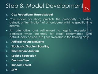 Step 8: Model Development
1. Cox Proportional Hazard Model:
 Cox model (for short) predicts the probability of failure,
default, or "termination" of an outcome within a specific time
interval.
 An alternative and refinement to logistic regression in
particular when "life-times" for credit performance (until
default, early pay-off, etc.) are available in the training data.
2. Artificial Neural Networks
3. Stochastic Gradient Boosting
4. Discriminant Analysis
5. Logistic Regression
6. Decision Tree
7. Random Forest
8. SVM
76
 