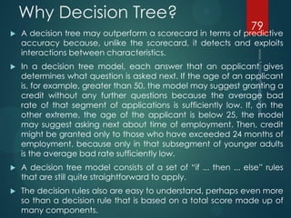 Why Decision Tree?
 A decision tree may outperform a scorecard in terms of predictive
accuracy because, unlike the scorecard, it detects and exploits
interactions between characteristics.
 In a decision tree model, each answer that an applicant gives
determines what question is asked next. If the age of an applicant
is, for example, greater than 50, the model may suggest granting a
credit without any further questions because the average bad
rate of that segment of applications is sufficiently low. If, on the
other extreme, the age of the applicant is below 25, the model
may suggest asking next about time of employment. Then, credit
might be granted only to those who have exceeded 24 months of
employment, because only in that subsegment of younger adults
is the average bad rate sufficiently low.
 A decision tree model consists of a set of “if ... then ... else” rules
that are still quite straightforward to apply.
 The decision rules also are easy to understand, perhaps even more
so than a decision rule that is based on a total score made up of
many components.
79
 