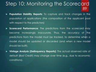 Step 10: Monitoring the Scorecard
 Population Stability Reports: To capture and track changes in the
population of applications (the composition of the applicant pool
with respect to the predictors)
 Scorecard Performance: The predictions from the scorecard may
become increasingly inaccurate. Thus, the accuracy of the
predictions from the model must be tracked, to determine when a
model should be updated or discarded (and when a new model
should be built).
 Vintage Analysis (Delinquency Reports): The actual observed rate of
default (Bad Credit) may change over time (e.g., due to economic
conditions).
89
 