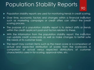 Population Stability Reports
 Population stability reports are used for monitoring trends in credit scoring.
 Over time, economic factors and changes within a financial institution
such as marketing campaigns or credit offers can affect the credit
scoring process.
 The purpose of a population stability report is to detect shifts or trends
within the credit applicant pool and factors related to these.
 With the information from the population stability report, the institution
can update credit scorecards as well as make changes to better suite
the needs of its customer base.
 The report may contain items such as the mean score or a comparison of
actual and expected distribution of scores from the scorecard, a
comparison of actual versus expected distributions of customer
characteristics used in for scoring, approval rates, etc.
90
 