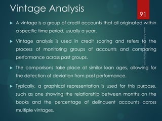 Vintage Analysis
 A vintage is a group of credit accounts that all originated within
a specific time period, usually a year.
 Vintage analysis is used in credit scoring and refers to the
process of monitoring groups of accounts and comparing
performance across past groups.
 The comparisons take place at similar loan ages, allowing for
the detection of deviation from past performance.
 Typically, a graphical representation is used for this purpose,
such as one showing the relationship between months on the
books and the percentage of delinquent accounts across
multiple vintages.
91
 