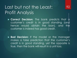 Last but not the Least:
Profit Analysis
 Correct Decision: The bank predicts that a
customer’s credit is in good standing (and
hence would obtain the loan), and the
customer is indeed has good credit.
 Bad Decision: If the model or the manager
makes a false prediction that the customer’s
credit is in good standing, yet the opposite is
true, then the bank will result in a unit loss.
92
 