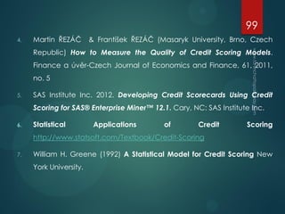 4. Martin ŘEZÁČ & František ŘEZÁČ (Masaryk University, Brno, Czech
Republic) How to Measure the Quality of Credit Scoring Models.
Finance a úvěr-Czech Journal of Economics and Finance, 61, 2011,
no. 5
5. SAS Institute Inc. 2012. Developing Credit Scorecards Using Credit
Scoring for SAS® Enterprise Miner™ 12.1. Cary, NC: SAS Institute Inc.
6. Statistical Applications of Credit Scoring
http://www.statsoft.com/Textbook/Credit-Scoring
7. William H. Greene (1992) A Statistical Model for Credit Scoring New
York University.
99
 