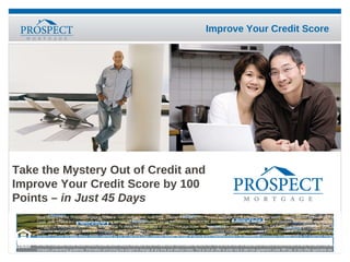 Take the Mystery Out of Credit and Improve Your Credit Score by 100  Points  – in Just 45 Days Equal Housing Lender. Prospect Mortgage is located at 15301 Ventura Blvd., Suite D300, Sherman Oaks, CA 91403. Prospect Mortgage, LLC is a Delaware limited liability company licensed by the CA Dept. of Corps. under CRMLA and operates with the following licenses: AZ Mortgage Banker License #BK0903027, #BK0909362, #BK0908046, #BK0908050, #BK0908056, BK#0908057, #BK0908058, #BK0908731, BK#0903112, BK#0903912, BK#0906650, BK#0906913; To check the license status of your CO mortgage broker, visit www.dora.state.co.us/real-estate/index.htm; GA Residential Mortgage License #16984; IL Residential Mortgage Licensee #6424; MA Mortgage Lender/Broker License #MC2011; MS Licensed Mortgage Co.; MT Residential Mortgage Lender Licensee #120; NV Division of Mortgage Lending Mortgage Banker #1173 and Mortgage Broker #3095; Licensed by the NH Banking Dept.; Licensed Banker-NJ Dept. of Banking and Insurance #9932415; Operates as Metrocities Mortgage, LLC in NY (Licensed Mortgage Banker ر NYS Banking Department); Operates as Metrocities Mortgage, LLC in OH (Ohio Mortgage Broker Act, Lic # MB.803629.000); OR Mortgage Lender Licensee #ML-2006; PA Dept. of Banking license #1740; RI Licensed Lender #20021343LL, Broker #20041643LB; licensed by the VA State Corp. Commission as MC-2195. This is not an offer for extension of credit or a commitment to lend. All loans must satisfy company underwriting guidelines. Information and pricing are subject to change at any time and without notice. This is not an offer to enter into a rate lock agreement under MN law‭, ‬or any other applicable law‭. – 0509-63‬ 
