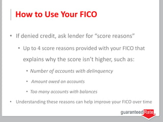 How to Use Your FICO
• If denied credit, ask lender for “score reasons”
• Up to 4 score reasons provided with your FICO that
explains why the score isn’t higher, such as:
• Number of accounts with delinquency
• Amount owed on accounts
• Too many accounts with balances
• Understanding these reasons can help improve your FICO over time
 