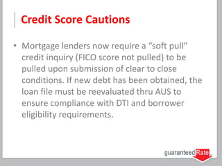 Credit Score Cautions
• Mortgage lenders now require a “soft pull”
credit inquiry (FICO score not pulled) to be
pulled upon submission of clear to close
conditions. If new debt has been obtained, the
loan file must be reevaluated thru AUS to
ensure compliance with DTI and borrower
eligibility requirements.
 