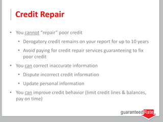 Credit Repair
• You cannot “repair” poor credit
• Derogatory credit remains on your report for up to 10 years
• Avoid paying for credit repair services guaranteeing to fix
poor credit
• You can correct inaccurate information
• Dispute incorrect credit information
• Update personal information
• You can improve credit behavior (limit credit lines & balances,
pay on time)
 