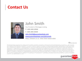 John Smith
Vice President of Mortgage Lending
P: ###.###.####
F: ###.###.####
John.Smith@guaranteedrate.com
www.guaranteedrate.com/johnsmith
NMLS: XXXXXX LO LIC: XXXX-XXXX-XXXXX-XXXX
Contact Us
NMLS (Nationwide Mortgage Licensing System) ID 2611 • Alabama Lic# 21566 • AK Lic#AK2611 • AR Lic#103947 - Guaranteed Rate, Inc. 3940 N Ravenswood, Chicago IL 60613 866-934-7283• AZ - Guaranteed Rate, Inc. - 14811 N. Kierland Blvd.,
Ste. 100, Scottsdale, AZ, 85254 Mortgage Banker License # BK-0907078 • CA - Licensed by the Department of Business Oversight, Division of Corporations under the California Residential Mortgage Lending Act Lic #413-0699 • CO- Guaranteed
Rate, Inc. Regulated by the Division of Real Estate, 773-290-0505 • CT - Lic #17196 • DE - Lic # 9436 • DC - Lic #MLB 2611 • FL-Lic# MLD618 • GA - Residential Mortgage Licensee #20973 - 3940 N. Ravenswood Ave., Chicago, IL 60613 • HI Lic#HI-
2611 • ID - Guaranteed Rate, Inc. Lic #MBL-5827 • IL - Residential Mortgage Licensee - IDFPR, 122 South Michigan Avenue, Suite 1900, Chicago, Illinois, 60603, 312-793-3000, 3940 N. Ravenswood Ave., Chicago, IL 60613 #MB.0005932 • IN - Lic
#11060 & #10332 • IA - Lic #MBK-2005-0132 • KS - Licensed Mortgage Company - Guaranteed Rate, Inc. – License #MC.0001530 • KY - Mortgage Company Lic #MC20335 • LA - Lic #RML2866 • ME - Lic #SLM1302 • MD - Lic #13181 • MA –
Guaranteed Rate, Inc. - Mortgage Lender & Mortgage Broker License MC 2611 • MI - Lic #FR-0016637 & SR-0011899 • MN - Lic #MO 20526478 • MS –Guaranteed Rate, Inc 3940 N. Ravenswood Ave., Chicago, IL 60613-Mississippi Licensed
Mortgage Company, Lic # 2611 - • MO – Guaranteed Rate Lic # 10-1744 • MT Lic# 2611 • Licensed in NJ: Licensed Mortgage Banker - NJ Department of Banking & Insurance • NE - Lic #1811 • NV - Lic #3162 & 3161 • NH - Guaranteed Rate, Inc.
dba Guaranteed Rate of Delaware, licensed by the New Hampshire Banking Department - Lic # 13931-MB • NM - Lic #01995 •NY - Licensed Mortgage Banker—NYS Department of Financial Services- 3940 N Ravenswood, Chicago, IL 60613 Lic #
B500887• NC - Lic #L-109803 • ND - Lic #MB101818 • OH – Lic #MBMB.850069.000 and Lic #SM.501367.000 - 3940 N. Ravenswood Ave., Chicago, IL 60613 • OK - Lic # MB001713 • OR - Lic #ML-3836 - - 3940 N. Ravenswood Ave., Chicago, IL
60613 • PA - Licensed by the Pennsylvania Department of Banking and Securities Lic #20371 • RI – Rhode Island Licensed Lender Lic # 20102682LL, RI – Rhode Island Licensed Loan Broker Lic # 20102681LB • SC – Lic #-2611 • SD Lic# ML.04997 •
TN - Lic #109179 • TX - Lic # 50426 & Lic # 47207 • UT - Lic #7495184- • VT - Lic #LL6100 & MB930 • VA – Guaranteed Rate, Inc. - Licensed by Virginia State Corporation Commission, License # MC-3769 • WA - Lic #CL-2611 • WI - Lic #27394BA &
2611BR • WV – Lic #ML-30469 & MB-30098 • WY – Lic#2247
 