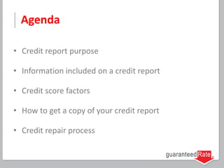 Agenda
• Credit report purpose
• Information included on a credit report
• Credit score factors
• How to get a copy of your credit report
• Credit repair process
 