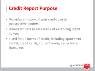 Credit Report Purpose
• Provides a history of your credit use to
prospective lenders
• Allows lenders to assess risk of extending credit
to you
• Used for all forms of credit, including apartment
rental, credit cards, student loans, car & home
loans, etc.
 