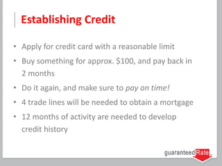 Establishing Credit
• Apply for credit card with a reasonable limit
• Buy something for approx. $100, and pay back in
2 months
• Do it again, and make sure to pay on time!
• 4 trade lines will be needed to obtain a mortgage
• 12 months of activity are needed to develop
credit history
 