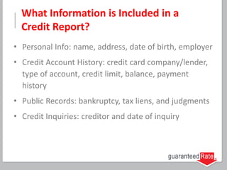 What Information is Included in a
Credit Report?
• Personal Info: name, address, date of birth, employer
• Credit Account History: credit card company/lender,
type of account, credit limit, balance, payment
history
• Public Records: bankruptcy, tax liens, and judgments
• Credit Inquiries: creditor and date of inquiry
 