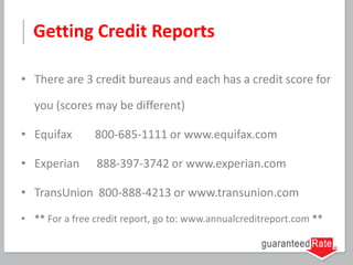 Getting Credit Reports
• There are 3 credit bureaus and each has a credit score for
you (scores may be different)
• Equifax 800-685-1111 or www.equifax.com
• Experian 888-397-3742 or www.experian.com
• TransUnion 800-888-4213 or www.transunion.com
• ** For a free credit report, go to: www.annualcreditreport.com **
 