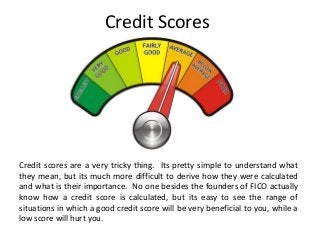 Credit Scores
Credit scores are a very tricky thing. Its pretty simple to understand what
they mean, but its much more difficult to derive how they were calculated
and what is their importance. No one besides the founders of FICO actually
know how a credit score is calculated, but its easy to see the range of
situations in which a good credit score will be very beneficial to you, while a
low score will hurt you.
 