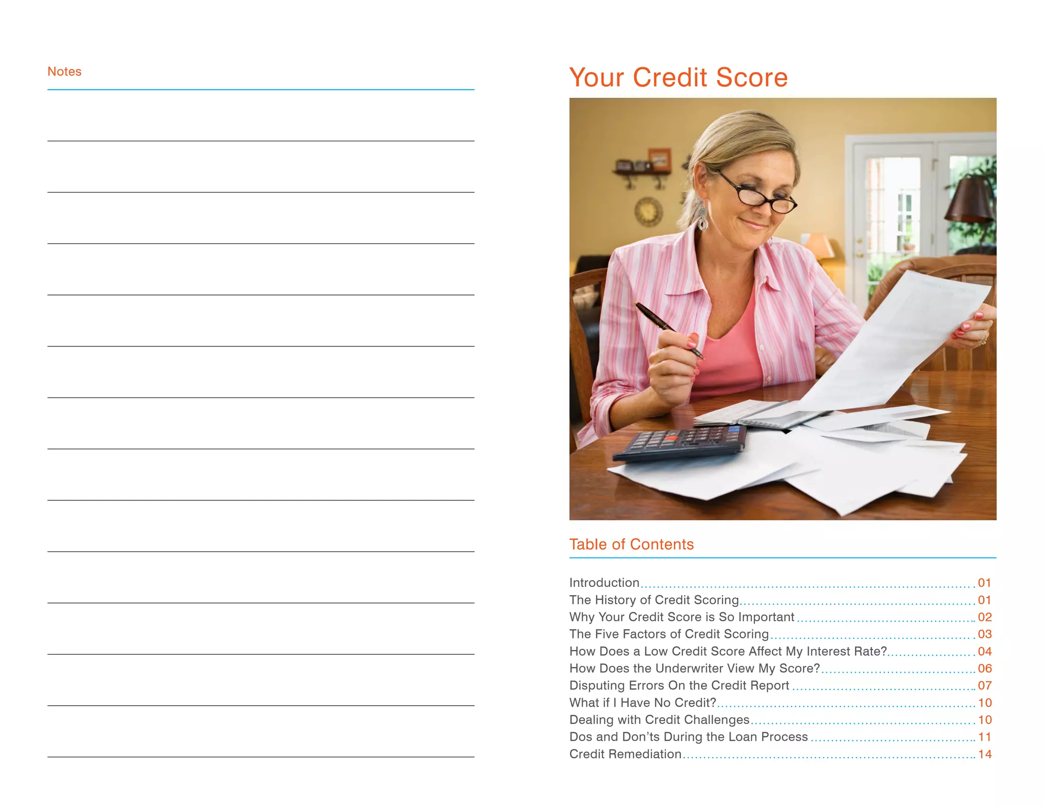 Introduction
The History of Credit Scoring
Why Your Credit Score is So Important
The Five Factors of Credit Scoring
How Does a Low Credit Score Affect My Interest Rate?
How Does the Underwriter View My Score?
Disputing Errors On the Credit Report
What if I Have No Credit?
Dealing with Credit Challenges
Dos and Don’ts During the Loan Process
Credit Remediation
01
01
02
03
04
06
07
10
10
11
14
Notes
Table of Contents
Your Credit Score
 