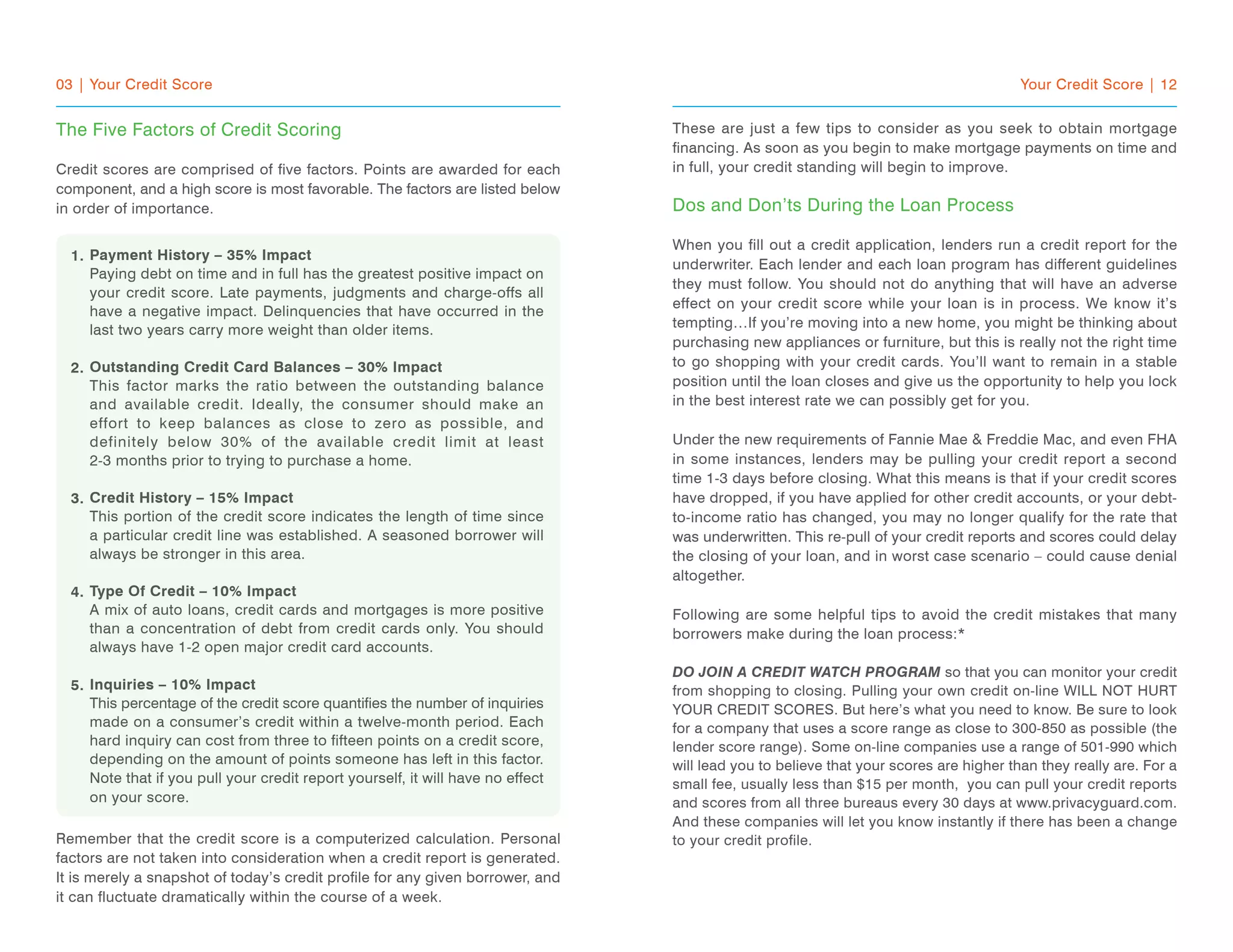 03 | Your Credit Score
The Five Factors of Credit Scoring
Credit scores are comprised of five factors. Points are awarded for each
component, and a high score is most favorable. The factors are listed below
in order of importance.
Payment History – 35% Impact
Paying debt on time and in full has the greatest positive impact on
your credit score. Late payments, judgments and charge-offs all
have a negative impact. Delinquencies that have occurred in the
last two years carry more weight than older items.
Outstanding Credit Card Balances – 30% Impact
This factor marks the ratio between the outstanding balance
and available credit. Ideally, the consumer should make an
effort to keep balances as close to zero as possible, and
definitely below 30% of the available credit limit at least
2-3 months prior to trying to purchase a home.
Credit History – 15% Impact
This portion of the credit score indicates the length of time since
a particular credit line was established. A seasoned borrower will
always be stronger in this area.
Type Of Credit – 10% Impact
A mix of auto loans, credit cards and mortgages is more positive
than a concentration of debt from credit cards only. You should
always have 1-2 open major credit card accounts.
Inquiries – 10% Impact
This percentage of the credit score quantifies the number of inquiries
made on a consumer’s credit within a twelve-month period. Each
hard inquiry can cost from three to fifteen points on a credit score,
depending on the amount of points someone has left in this factor.
Note that if you pull your credit report yourself, it will have no effect
on your score.
Remember that the credit score is a computerized calculation. Personal
factors are not taken into consideration when a credit report is generated.
It is merely a snapshot of today’s credit profile for any given borrower, and
it can fluctuate dramatically within the course of a week.
Your Credit Score | 12
These are just a few tips to consider as you seek to obtain mortgage
financing. As soon as you begin to make mortgage payments on time and
in full, your credit standing will begin to improve.
Dos and Don’ts During the Loan Process
When you fill out a credit application, lenders run a credit report for the
underwriter. Each lender and each loan program has different guidelines
they must follow. You should not do anything that will have an adverse
effect on your credit score while your loan is in process. We know it’s
tempting…If you’re moving into a new home, you might be thinking about
purchasing new appliances or furniture, but this is really not the right time
to go shopping with your credit cards. You’ll want to remain in a stable
position until the loan closes and give us the opportunity to help you lock
in the best interest rate we can possibly get for you.
Under the new requirements of Fannie Mae & Freddie Mac, and even FHA
in some instances, lenders may be pulling your credit report a second
time 1-3 days before closing. What this means is that if your credit scores
have dropped, if you have applied for other credit accounts, or your debt-
to-income ratio has changed, you may no longer qualify for the rate that
was underwritten. This re-pull of your credit reports and scores could delay
the closing of your loan, and in worst case scenario – could cause denial
altogether.
Following are some helpful tips to avoid the credit mistakes that many
borrowers make during the loan process:*
DO JOIN A CREDIT WATCH PROGRAM so that you can monitor your credit
from shopping to closing. Pulling your own credit on-line WILL NOT HURT
YOUR CREDIT SCORES. But here’s what you need to know. Be sure to look
for a company that uses a score range as close to 300-850 as possible (the
lender score range). Some on-line companies use a range of 501-990 which
will lead you to believe that your scores are higher than they really are. For a
small fee, usually less than $15 per month, you can pull your credit reports
and scores from all three bureaus every 30 days at www.privacyguard.com.
And these companies will let you know instantly if there has been a change
to your credit profile.
1.
2.
3.
4.
5.
 