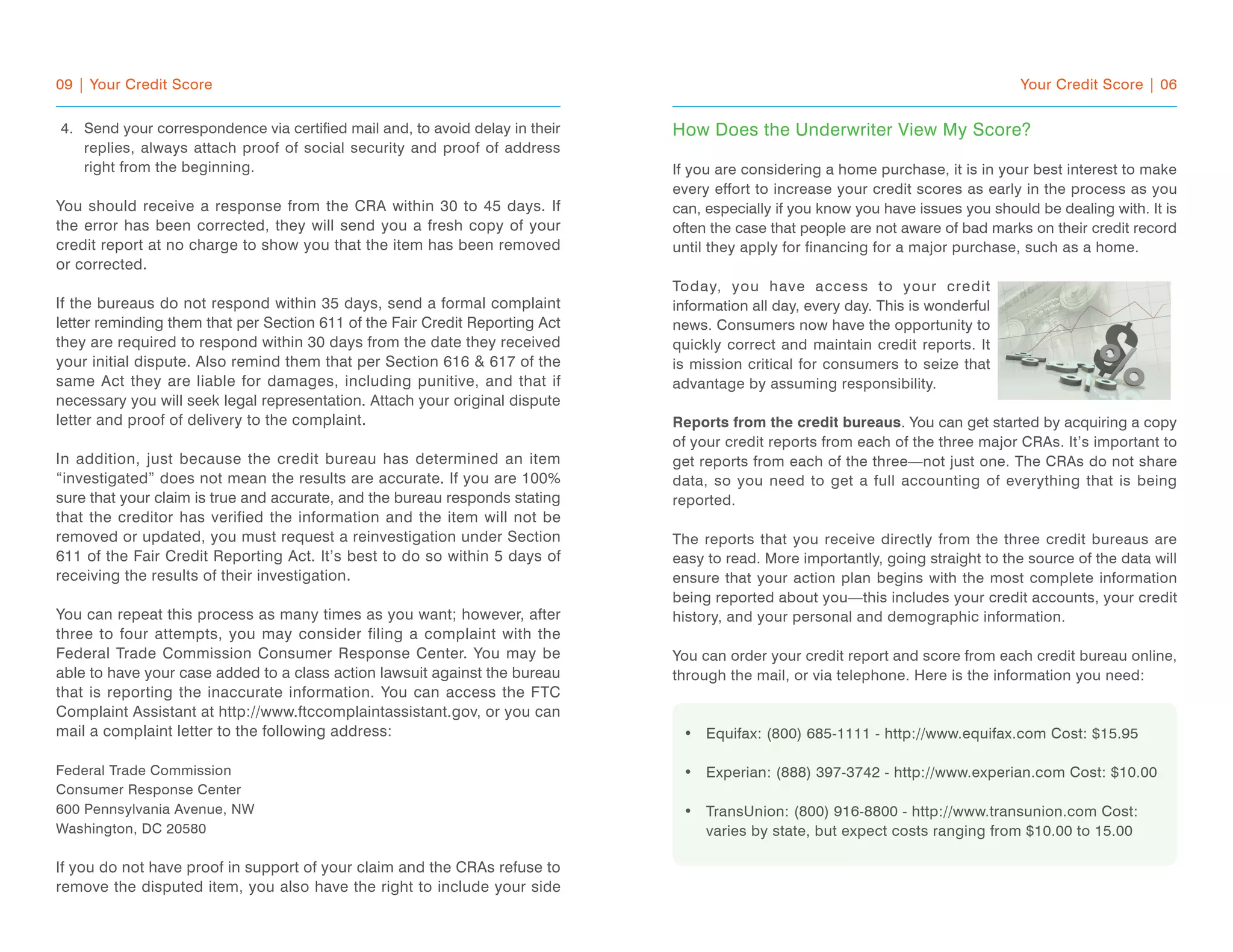 09 | Your Credit Score
Send your correspondence via certified mail and, to avoid delay in their
replies, always attach proof of social security and proof of address
right from the beginning.
You should receive a response from the CRA within 30 to 45 days. If
the error has been corrected, they will send you a fresh copy of your
credit report at no charge to show you that the item has been removed
or corrected.
If the bureaus do not respond within 35 days, send a formal complaint
letter reminding them that per Section 611 of the Fair Credit Reporting Act
they are required to respond within 30 days from the date they received
your initial dispute. Also remind them that per Section 616 & 617 of the
same Act they are liable for damages, including punitive, and that if
necessary you will seek legal representation. Attach your original dispute
letter and proof of delivery to the complaint.
In addition, just because the credit bureau has determined an item
“investigated” does not mean the results are accurate. If you are 100%
sure that your claim is true and accurate, and the bureau responds stating
that the creditor has verified the information and the item will not be
removed or updated, you must request a reinvestigation under Section
611 of the Fair Credit Reporting Act. It’s best to do so within 5 days of
receiving the results of their investigation.
You can repeat this process as many times as you want; however, after
three to four attempts, you may consider filing a complaint with the
Federal Trade Commission Consumer Response Center. You may be
able to have your case added to a class action lawsuit against the bureau
that is reporting the inaccurate information. You can access the FTC
Complaint Assistant at http://www.ftccomplaintassistant.gov, or you can
mail a complaint letter to the following address:
Federal Trade Commission
Consumer Response Center
600 Pennsylvania Avenue, NW
Washington, DC 20580
If you do not have proof in support of your claim and the CRAs refuse to
remove the disputed item, you also have the right to include your side
Your Credit Score | 06
How Does the Underwriter View My Score?
If you are considering a home purchase, it is in your best interest to make
every effort to increase your credit scores as early in the process as you
can, especially if you know you have issues you should be dealing with. It is
often the case that people are not aware of bad marks on their credit record
until they apply for financing for a major purchase, such as a home.
Today, you have access to your credit
information all day, every day. This is wonderful
news. Consumers now have the opportunity to
quickly correct and maintain credit reports. It
is mission critical for consumers to seize that
advantage by assuming responsibility.
Reports from the credit bureaus. You can get started by acquiring a copy
of your credit reports from each of the three major CRAs. It’s important to
get reports from each of the three—not just one. The CRAs do not share
data, so you need to get a full accounting of everything that is being
reported.
The reports that you receive directly from the three credit bureaus are
easy to read. More importantly, going straight to the source of the data will
ensure that your action plan begins with the most complete information
being reported about you—this includes your credit accounts, your credit
history, and your personal and demographic information.
You can order your credit report and score from each credit bureau online,
through the mail, or via telephone. Here is the information you need:
Equifax: (800) 685-1111 - http://www.equifax.com Cost: $15.95
Experian: (888) 397-3742 - http://www.experian.com Cost: $10.00
TransUnion: (800) 916-8800 - http://www.transunion.com Cost:
varies by state, but expect costs ranging from $10.00 to 15.00
•
•
•
4.
 