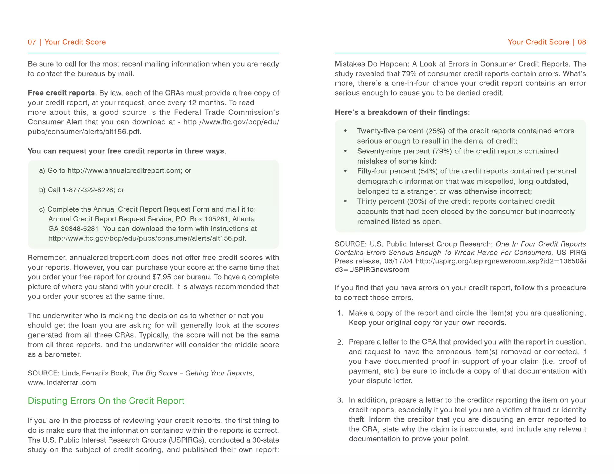 07 | Your Credit Score
Be sure to call for the most recent mailing information when you are ready
to contact the bureaus by mail.
Free credit reports. By law, each of the CRAs must provide a free copy of
your credit report, at your request, once every 12 months. To read
more about this, a good source is the Federal Trade Commission’s
Consumer Alert that you can download at - http://www.ftc.gov/bcp/edu/
pubs/consumer/alerts/alt156.pdf.
You can request your free credit reports in three ways.
a) Go to http://www.annualcreditreport.com; or
b) Call 1-877-322-8228; or
c) Complete the Annual Credit Report Request Form and mail it to:
Annual Credit Report Request Service, P.O. Box 105281, Atlanta,
GA 30348-5281. You can download the form with instructions at
http://www.ftc.gov/bcp/edu/pubs/consumer/alerts/alt156.pdf.
Remember, annualcreditreport.com does not offer free credit scores with
your reports. However, you can purchase your score at the same time that
you order your free report for around $7.95 per bureau. To have a complete
picture of where you stand with your credit, it is always recommended that
you order your scores at the same time.
The underwriter who is making the decision as to whether or not you
should get the loan you are asking for will generally look at the scores
generated from all three CRAs. Typically, the score will not be the same
from all three reports, and the underwriter will consider the middle score
as a barometer.
SOURCE: Linda Ferrari’s Book, The Big Score – Getting Your Reports,
www.lindaferrari.com
Disputing Errors On the Credit Report
If you are in the process of reviewing your credit reports, the first thing to
do is make sure that the information contained within the reports is correct.
The U.S. Public Interest Research Groups (USPIRGs), conducted a 30-state
study on the subject of credit scoring, and published their own report:
Your Credit Score | 08
Mistakes Do Happen: A Look at Errors in Consumer Credit Reports. The
study revealed that 79% of consumer credit reports contain errors. What’s
more, there’s a one-in-four chance your credit report contains an error
serious enough to cause you to be denied credit.
Here’s a breakdown of their findings:
Twenty-five percent (25%) of the credit reports contained errors
serious enough to result in the denial of credit;
Seventy-nine percent (79%) of the credit reports contained
mistakes of some kind;
Fifty-four percent (54%) of the credit reports contained personal
demographic information that was misspelled, long-outdated,
belonged to a stranger, or was otherwise incorrect;
Thirty percent (30%) of the credit reports contained credit
accounts that had been closed by the consumer but incorrectly
remained listed as open.
SOURCE: U.S. Public Interest Group Research; One In Four Credit Reports
Contains Errors Serious Enough To Wreak Havoc For Consumers, US PIRG
Press release, 06/17/04 http://uspirg.org/uspirgnewsroom.asp?id2=13650&i
d3=USPIRGnewsroom
If you find that you have errors on your credit report, follow this procedure
to correct those errors.
Make a copy of the report and circle the item(s) you are questioning.
Keep your original copy for your own records.
Prepare a letter to the CRA that provided you with the report in question,
and request to have the erroneous item(s) removed or corrected. If
you have documented proof in support of your claim (i.e. proof of
payment, etc.) be sure to include a copy of that documentation with
your dispute letter.
In addition, prepare a letter to the creditor reporting the item on your
credit reports, especially if you feel you are a victim of fraud or identity
theft. Inform the creditor that you are disputing an error reported to
the CRA, state why the claim is inaccurate, and include any relevant
documentation to prove your point.
•
•
•
•
1.
2.
3.
 
